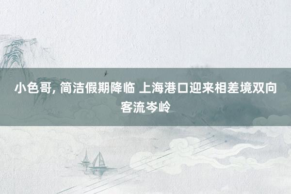 小色哥， 简洁假期降临 上海港口迎来相差境双向客流岑岭