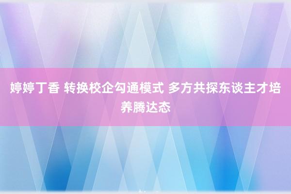 婷婷丁香 转换校企勾通模式 多方共探东谈主才培养腾达态