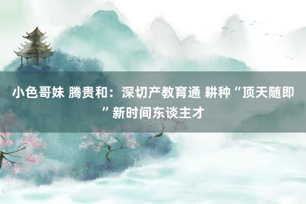 小色哥妹 腾贵和：深切产教育通 耕种“顶天随即”新时间东谈主才