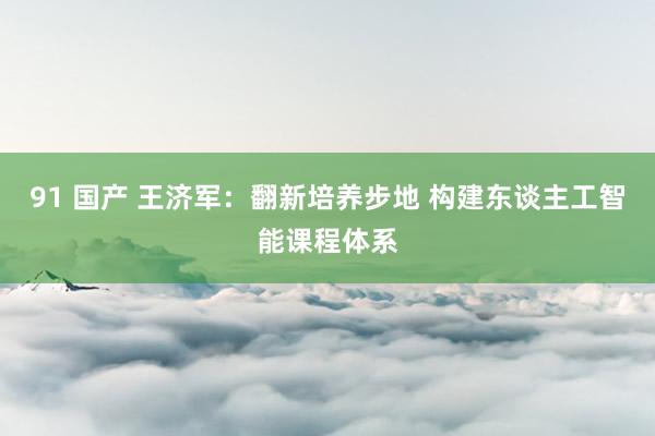 91 国产 王济军：翻新培养步地 构建东谈主工智能课程体系