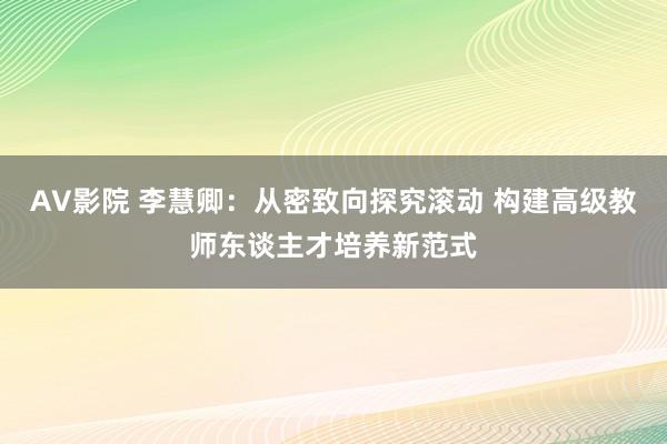 AV影院 李慧卿：从密致向探究滚动 构建高级教师东谈主才培养新范式