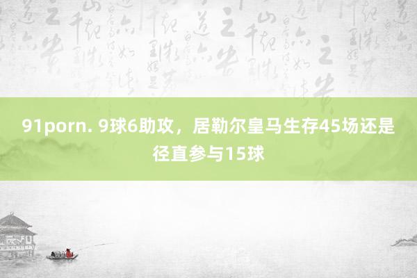 91porn. 9球6助攻，居勒尔皇马生存45场还是径直参与15球