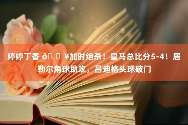 婷婷丁香 🔥加时绝杀！皇马总比分5-4！居勒尔角球助攻，吕迪格头球破门