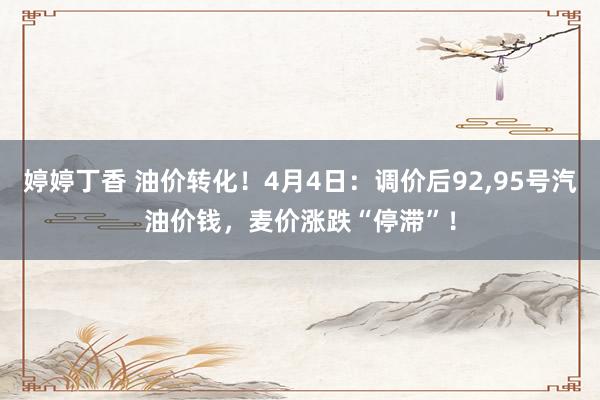 婷婷丁香 油价转化！4月4日：调价后92，95号汽油价钱，麦价涨跌“停滞”！