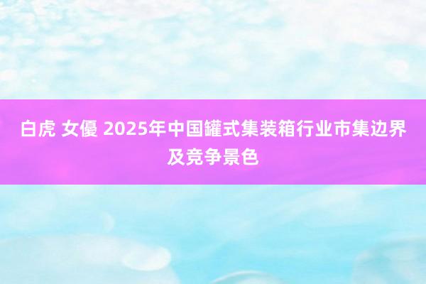 白虎 女優 2025年中国罐式集装箱行业市集边界及竞争景色