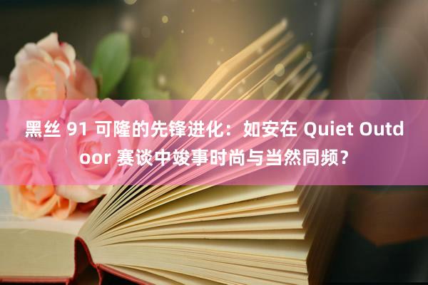 黑丝 91 可隆的先锋进化：如安在 Quiet Outdoor 赛谈中竣事时尚与当然同频？