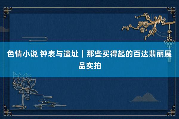 色情小说 钟表与遗址｜那些买得起的百达翡丽展品实拍
