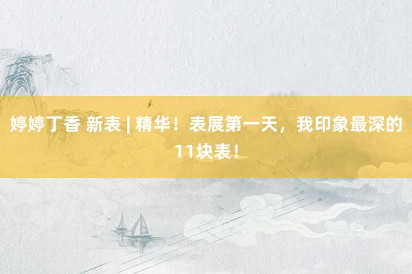 婷婷丁香 新表 | 精华！表展第一天，我印象最深的11块表！