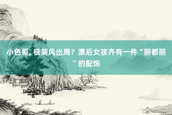 小色哥， 极简风出局？漂后女孩齐有一件“丽都丽”的配饰