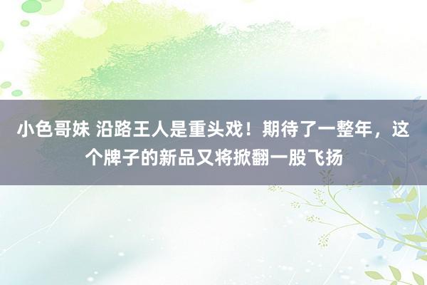 小色哥妹 沿路王人是重头戏！期待了一整年，这个牌子的新品又将掀翻一股飞扬