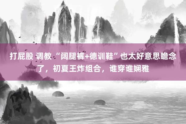 打屁股 调教 “阔腿裤+德训鞋”也太好意思瞻念了，初夏王炸组合，谁穿谁娴雅