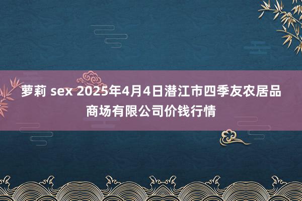 萝莉 sex 2025年4月4日潜江市四季友农居品商场有限公司价钱行情