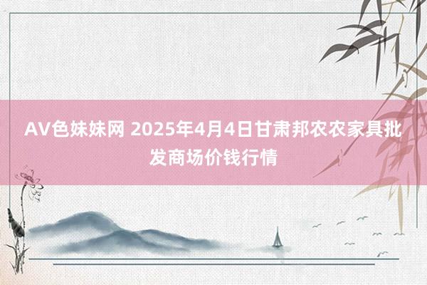AV色妹妹网 2025年4月4日甘肃邦农农家具批发商场价钱行情