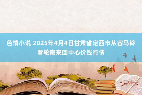 色情小说 2025年4月4日甘肃省定西市从容马铃薯轮廓来回中心价钱行情