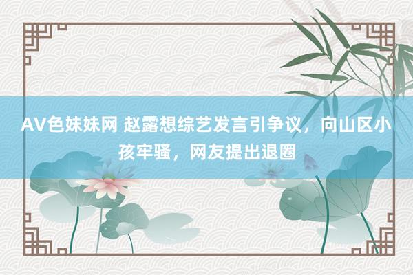AV色妹妹网 赵露想综艺发言引争议，向山区小孩牢骚，网友提出退圈