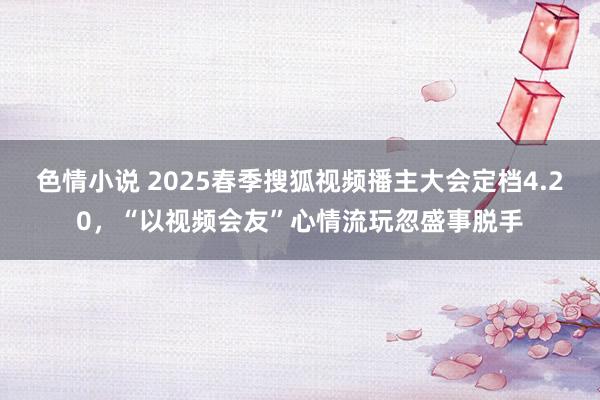 色情小说 2025春季搜狐视频播主大会定档4.20，“以视频会友”心情流玩忽盛事脱手