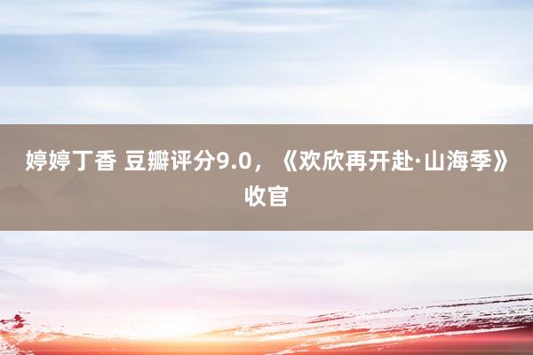 婷婷丁香 豆瓣评分9.0，《欢欣再开赴·山海季》收官
