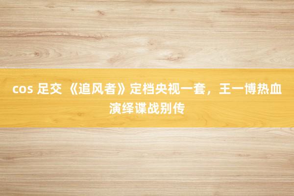 cos 足交 《追风者》定档央视一套，王一博热血演绎谍战别传
