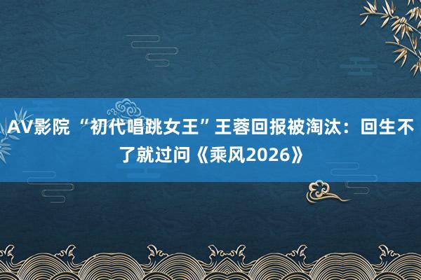 AV影院 “初代唱跳女王”王蓉回报被淘汰：回生不了就过问《乘风2026》