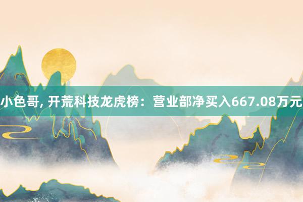 小色哥， 开荒科技龙虎榜：营业部净买入667.08万元