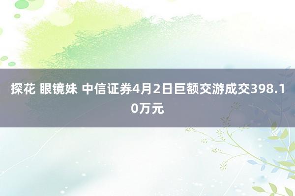 探花 眼镜妹 中信证券4月2日巨额交游成交398.10万元