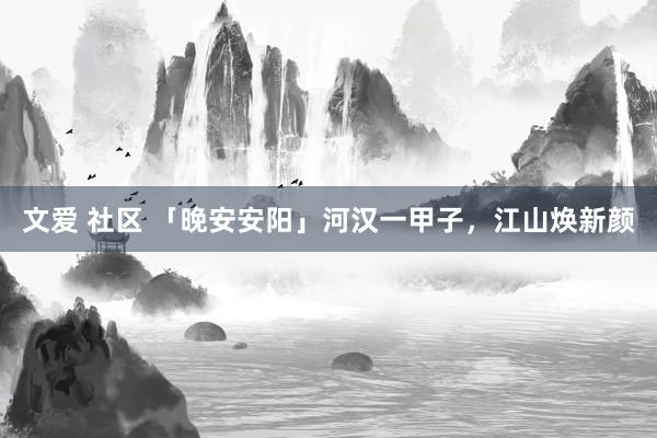 文爱 社区 「晚安安阳」河汉一甲子，江山焕新颜