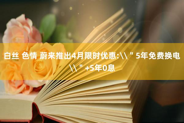 白丝 色情 蔚来推出4月限时优惠:\＂5年免费换电\＂+5年0息