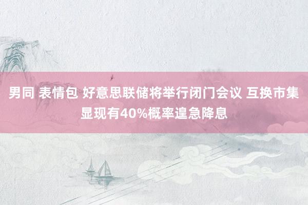 男同 表情包 好意思联储将举行闭门会议 互换市集显现有40%概率遑急降息