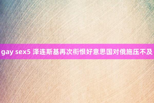 gay sex5 泽连斯基再次衔恨好意思国对俄施压不及