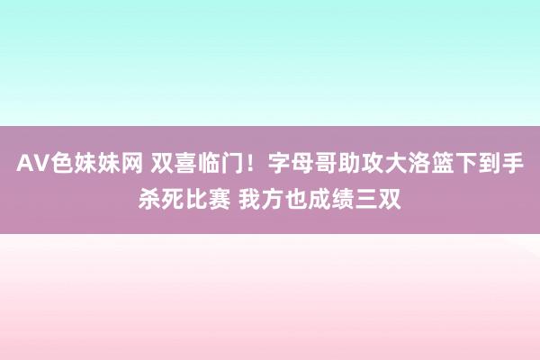 AV色妹妹网 双喜临门！字母哥助攻大洛篮下到手杀死比赛 我方也成绩三双