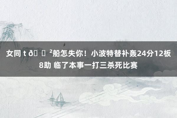 女同 t 😲船怎失你！小波特替补轰24分12板8助 临了本事一打三杀死比赛