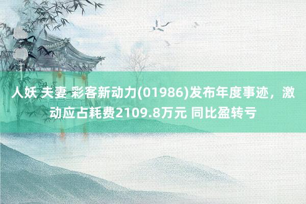 人妖 夫妻 彩客新动力(01986)发布年度事迹，激动应占耗费2109.8万元 同比盈转亏