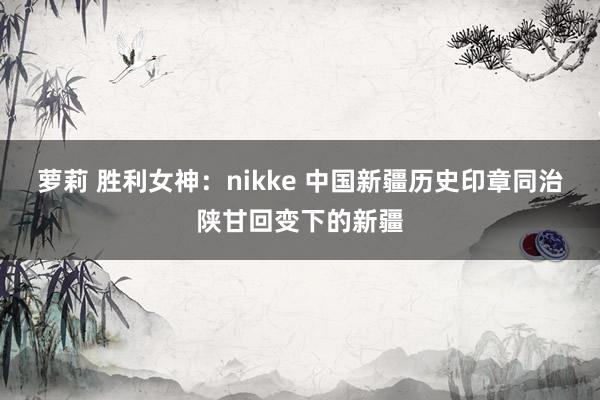萝莉 胜利女神：nikke 中国新疆历史印章同治陕甘回变下的新疆