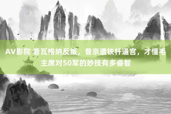 AV影院 看瓦格纳反叛，普京遭铁杆逼宫，才懂毛主席对50军的妙技有多睿智
