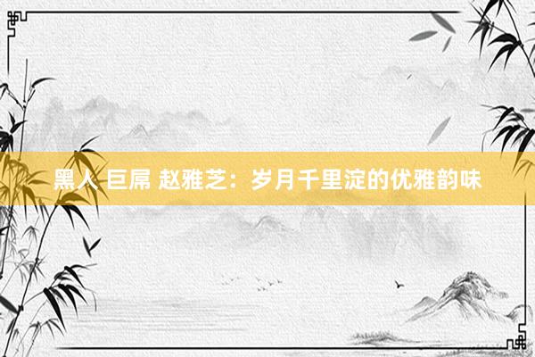 黑人 巨屌 赵雅芝：岁月千里淀的优雅韵味