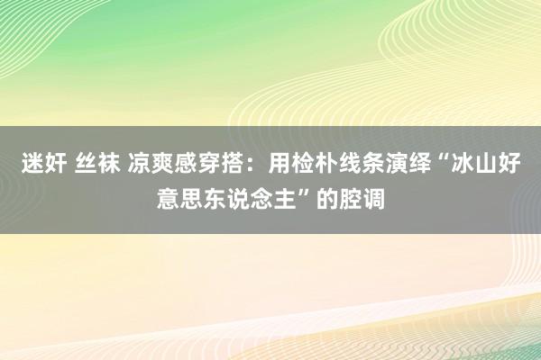 迷奸 丝袜 凉爽感穿搭：用检朴线条演绎“冰山好意思东说念主”的腔调