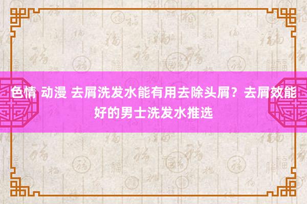 色情 动漫 去屑洗发水能有用去除头屑？去屑效能好的男士洗发水推选