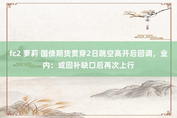 fc2 萝莉 国债期货贯穿2日跳空高开后回调，业内：或回补缺口后再次上行
