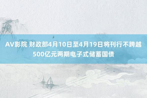 AV影院 财政部4月10日至4月19日将刊行不跨越500亿元两期电子式储蓄国债