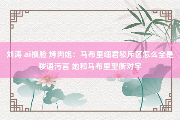 刘涛 ai换脸 烤肉姐：马布里细君驳斥区怎么全是秽语污言 她和马布里望衡对宇