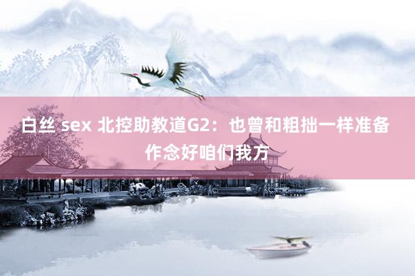 白丝 sex 北控助教道G2：也曾和粗拙一样准备 作念好咱们我方