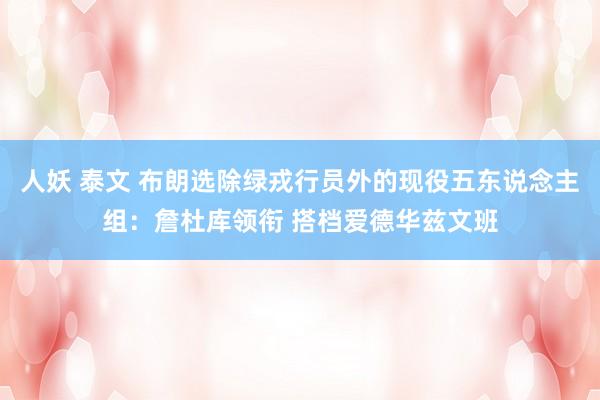 人妖 泰文 布朗选除绿戎行员外的现役五东说念主组：詹杜库领衔 搭档爱德华兹文班