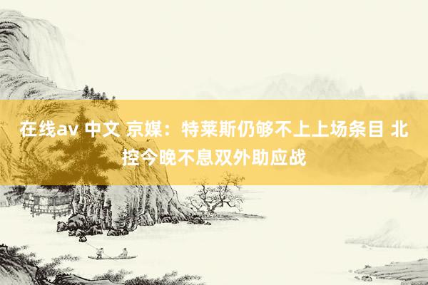 在线av 中文 京媒：特莱斯仍够不上上场条目 北控今晚不息双外助应战