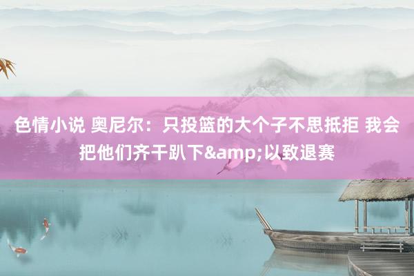 色情小说 奥尼尔：只投篮的大个子不思抵拒 我会把他们齐干趴下&以致退赛