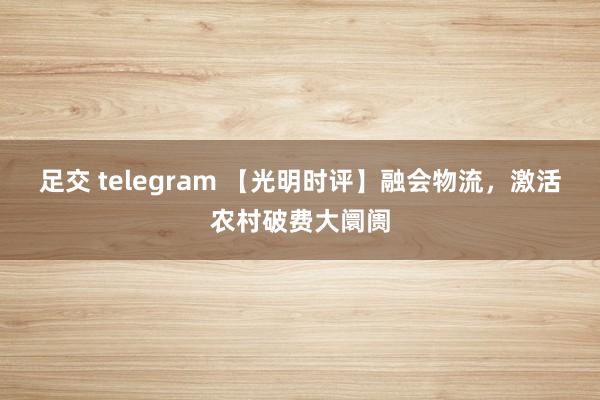 足交 telegram 【光明时评】融会物流，激活农村破费大阛阓