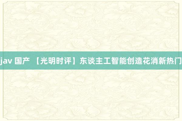 jav 国产 【光明时评】东谈主工智能创造花消新热门