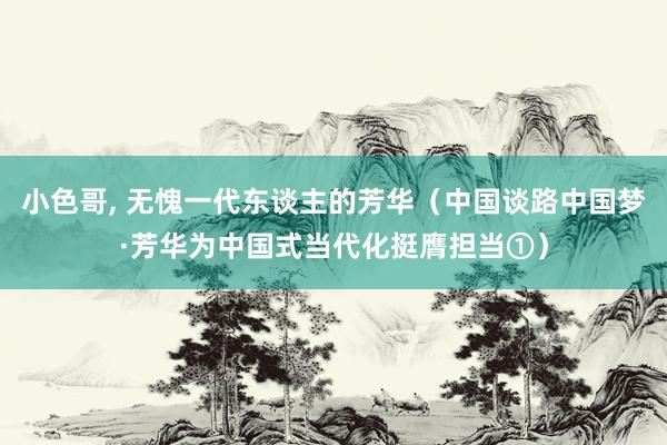 小色哥， 无愧一代东谈主的芳华（中国谈路中国梦·芳华为中国式当代化挺膺担当①）