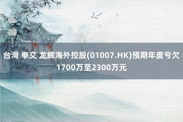 台灣 拳交 龙辉海外控股(01007.HK)预期年度亏欠1700万至2300万元