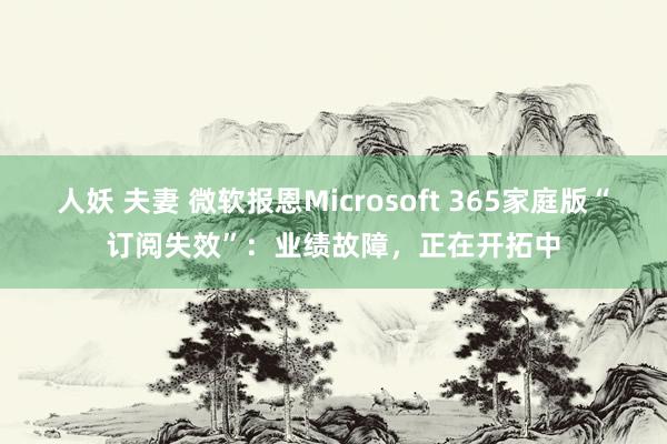 人妖 夫妻 微软报恩Microsoft 365家庭版“订阅失效”：业绩故障，正在开拓中