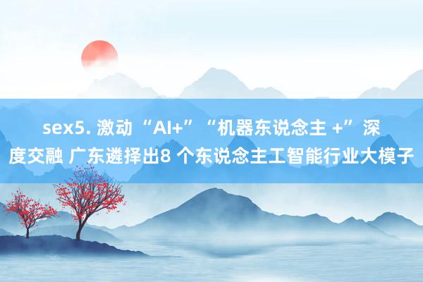 sex5. 激动 “AI+” “机器东说念主 +” 深度交融 广东遴择出8 个东说念主工智能行业大模子